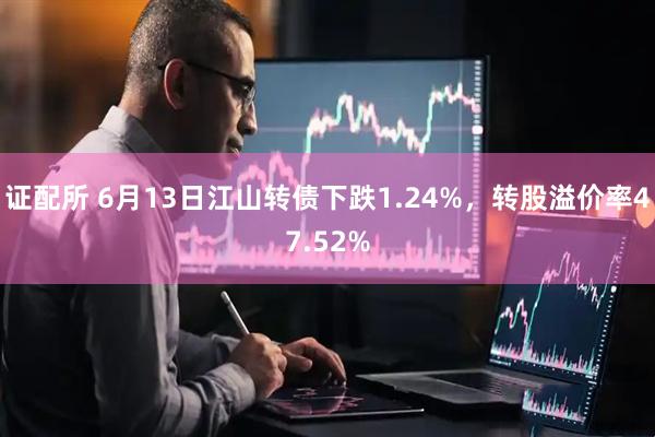 证配所 6月13日江山转债下跌1.24%，转股溢价率47.52%