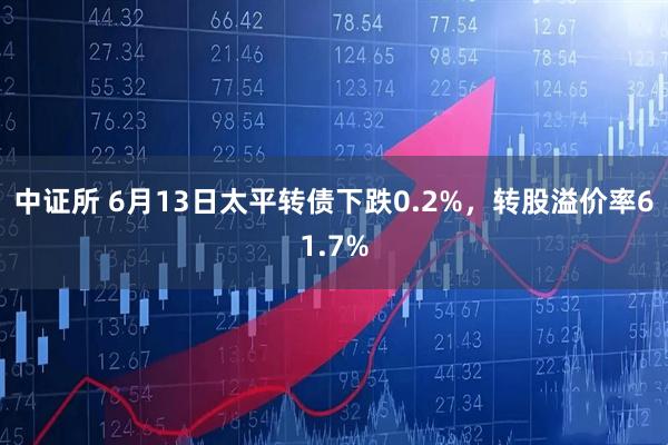 中证所 6月13日太平转债下跌0.2%，转股溢价率61.7%