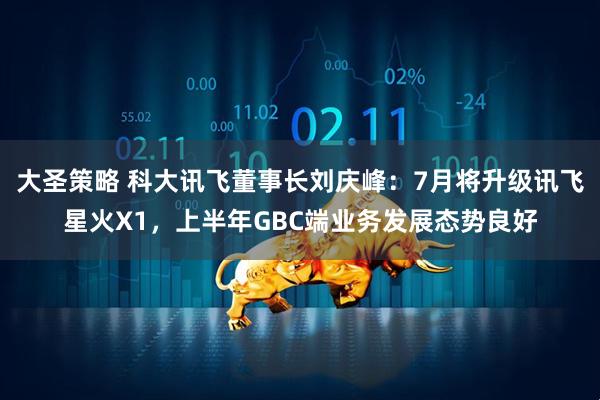 大圣策略 科大讯飞董事长刘庆峰：7月将升级讯飞星火X1，上半年GBC端业务发展态势良好