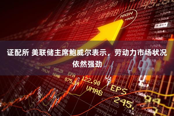 证配所 美联储主席鲍威尔表示，劳动力市场状况依然强劲