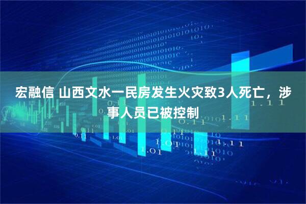 宏融信 山西文水一民房发生火灾致3人死亡，涉事人员已被控制