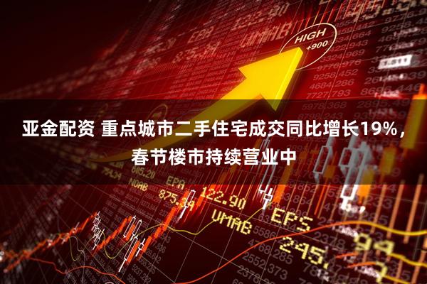 亚金配资 重点城市二手住宅成交同比增长19%，春节楼市持续营业中