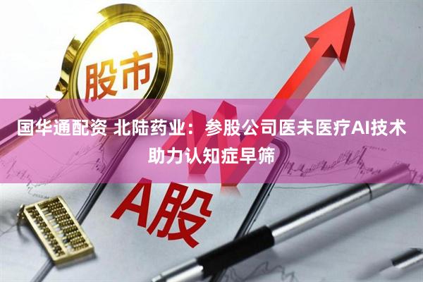 国华通配资 北陆药业：参股公司医未医疗AI技术助力认知症早筛