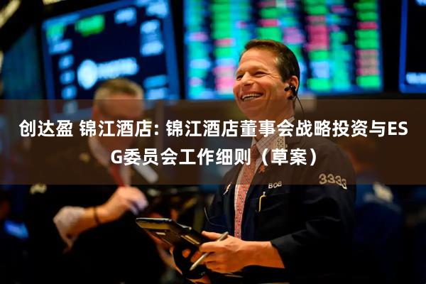创达盈 锦江酒店: 锦江酒店董事会战略投资与ESG委员会工作细则（草案）