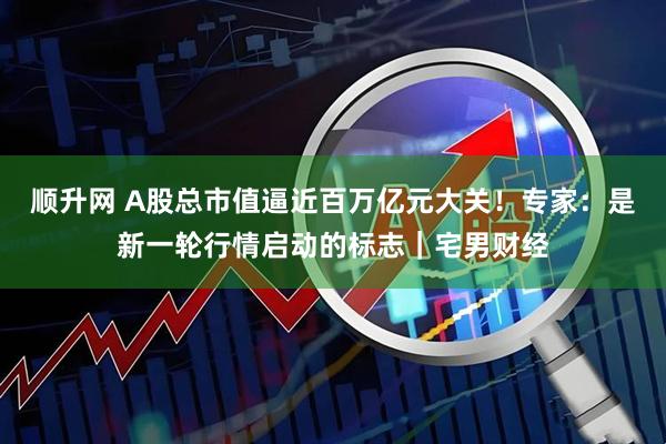 顺升网 A股总市值逼近百万亿元大关！专家：是新一轮行情启动的标志｜宅男财经