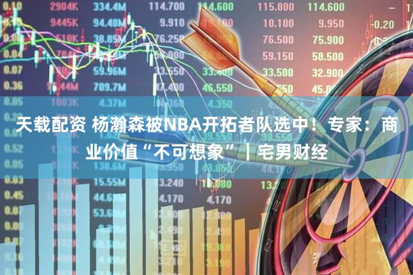天载配资 杨瀚森被NBA开拓者队选中！专家：商业价值“不可想象”｜宅男财经