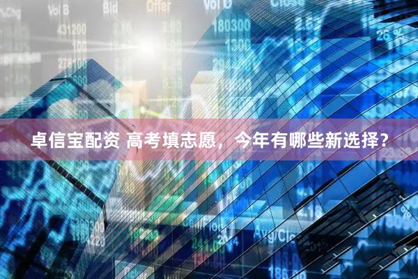 卓信宝配资 高考填志愿，今年有哪些新选择？
