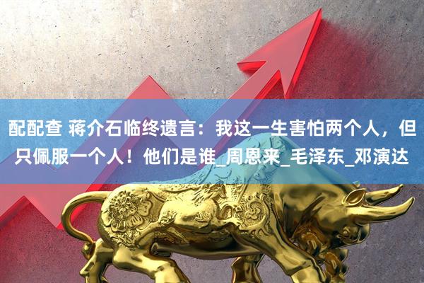 配配查 蒋介石临终遗言：我这一生害怕两个人，但只佩服一个人！他们是谁_周恩来_毛泽东_邓演达