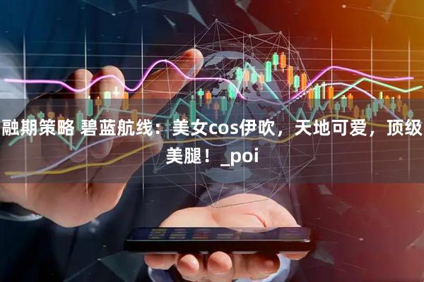 融期策略 碧蓝航线：美女cos伊吹，天地可爱，顶级美腿！_poi