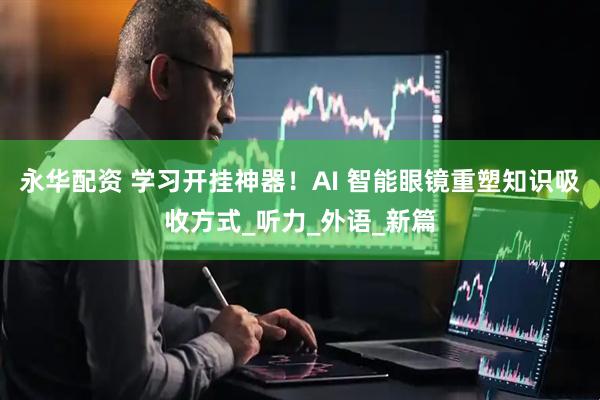 永华配资 学习开挂神器！AI 智能眼镜重塑知识吸收方式_听力_外语_新篇