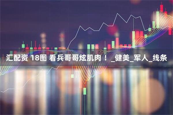 汇配资 18图 看兵哥哥炫肌肉 ！_健美_军人_线条