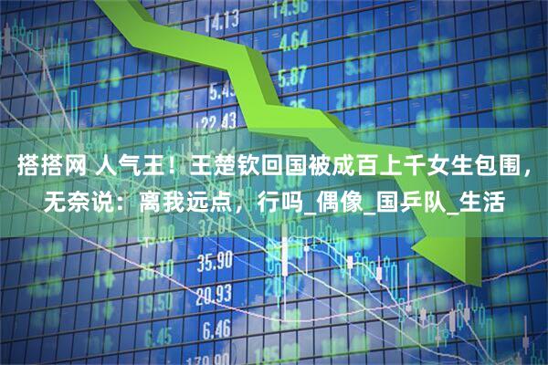 搭搭网 人气王！王楚钦回国被成百上千女生包围，无奈说：离我远点，行吗_偶像_国乒队_生活