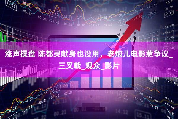 涨声操盘 陈都灵献身也没用，老炮儿电影惹争议_三叉戟_观众_影片