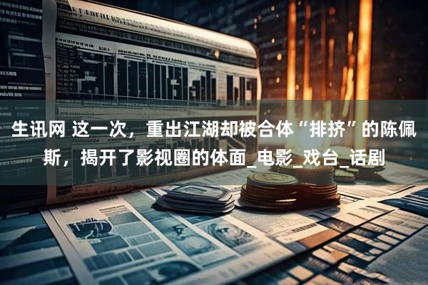 生讯网 这一次，重出江湖却被合体“排挤”的陈佩斯，揭开了影视圈的体面_电影_戏台_话剧
