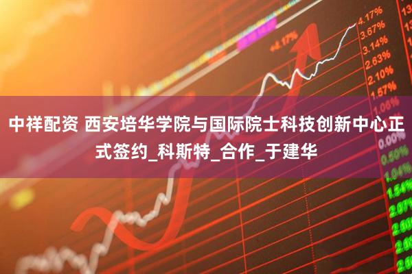 中祥配资 西安培华学院与国际院士科技创新中心正式签约_科斯特_合作_于建华