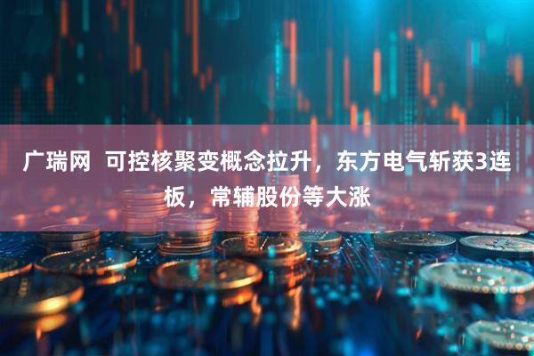 广瑞网  可控核聚变概念拉升，东方电气斩获3连板，常辅股份等大涨