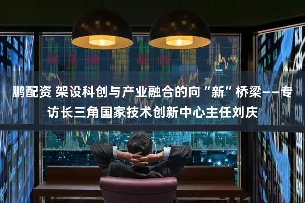 鹏配资 架设科创与产业融合的向“新”桥梁——专访长三角国家技术创新中心主任刘庆