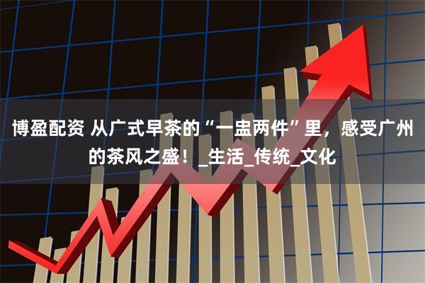 博盈配资 从广式早茶的“一盅两件”里，感受广州的茶风之盛！_生活_传统_文化