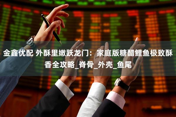 金鑫优配 外酥里嫩跃龙门：家庭版糖醋鲤鱼极致酥香全攻略_脊骨_外壳_鱼尾