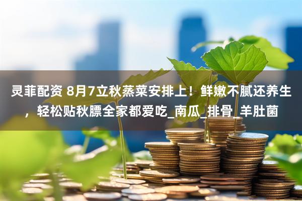 灵菲配资 8月7立秋蒸菜安排上！鲜嫩不腻还养生，轻松贴秋膘全家都爱吃_南瓜_排骨_羊肚菌