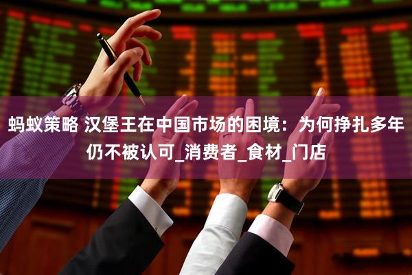 蚂蚁策略 汉堡王在中国市场的困境：为何挣扎多年仍不被认可_消费者_食材_门店