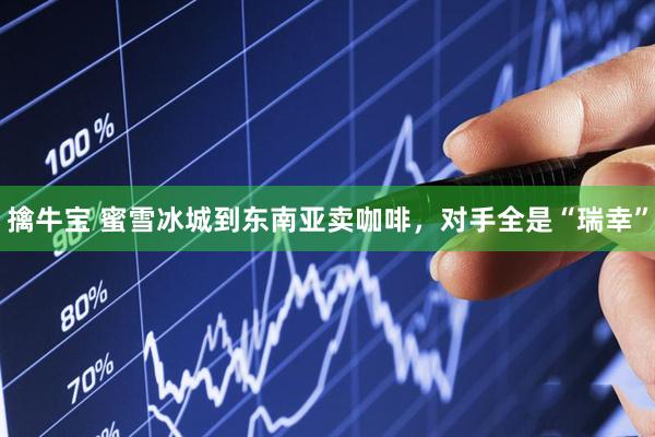 擒牛宝 蜜雪冰城到东南亚卖咖啡，对手全是“瑞幸”