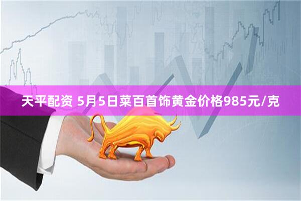 天平配资 5月5日菜百首饰黄金价格985元/克