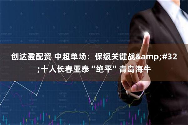 创达盈配资 中超单场：保级关键战&#32;十人长春亚泰“绝平”青岛海牛