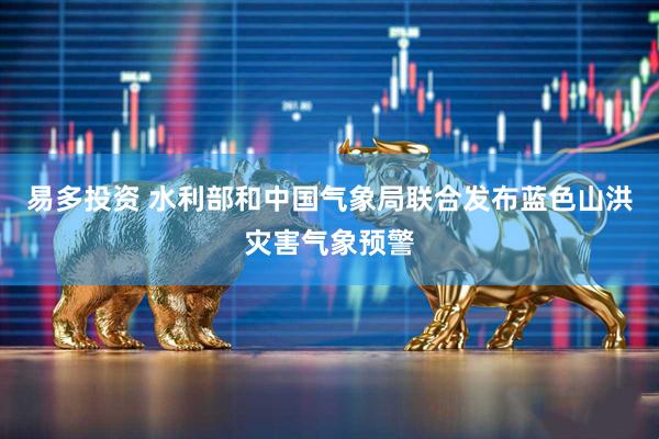 易多投资 水利部和中国气象局联合发布蓝色山洪灾害气象预警