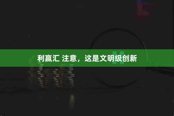 利赢汇 注意,这是文明级创新
