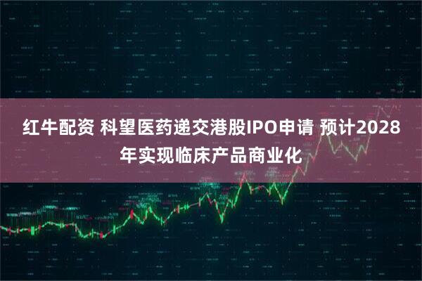 红牛配资 科望医药递交港股IPO申请 预计2028年实现临床产品商业化