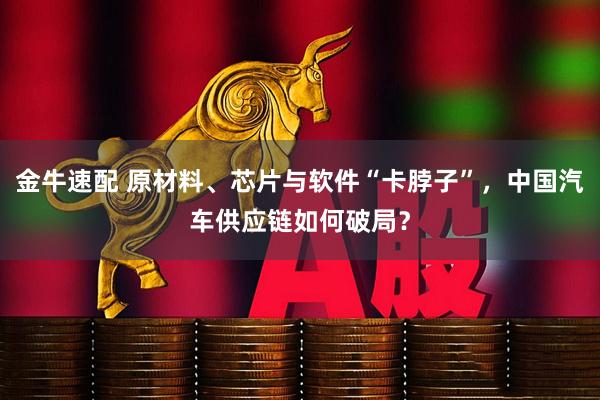 金牛速配 原材料、芯片与软件“卡脖子”,中国汽车供应链如何破局?