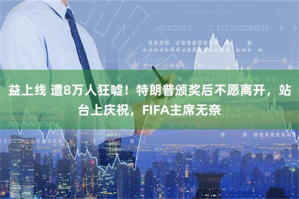 益上线 遭8万人狂嘘!特朗普颁奖后不愿离开,站台上庆祝,FIFA主席无奈